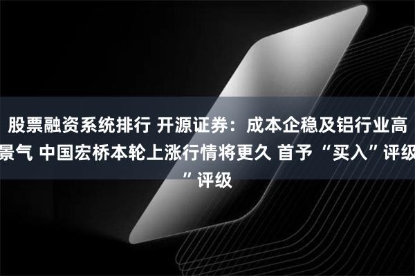 股票融资系统排行 开源证券：成本企稳及铝行业高景气 中国宏桥本轮上涨行情将更久 首予 “买入”评级