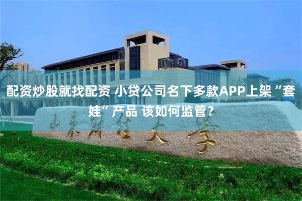 配资炒股就找配资 小贷公司名下多款APP上架“套娃”产品 该如何监管？