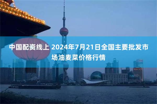 中国配资线上 2024年7月21日全国主要批发市场油麦菜价格行情