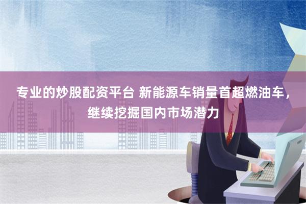 专业的炒股配资平台 新能源车销量首超燃油车，继续挖掘国内市场潜力