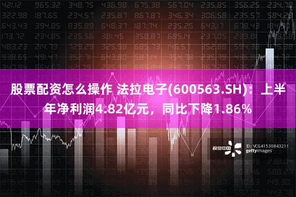 股票配资怎么操作 法拉电子(600563.SH)：上半年净利润4.82亿元，同比下降1.86%