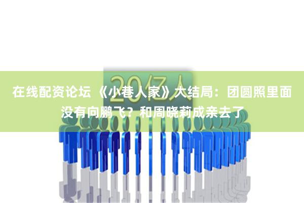 在线配资论坛 《小巷人家》大结局：团圆照里面没有向鹏飞？和周晓莉成亲去了