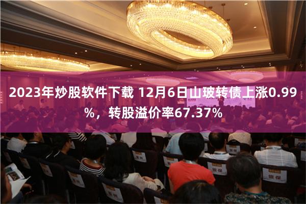 2023年炒股软件下载 12月6日山玻转债上涨0.99%，转股溢价率67.37%