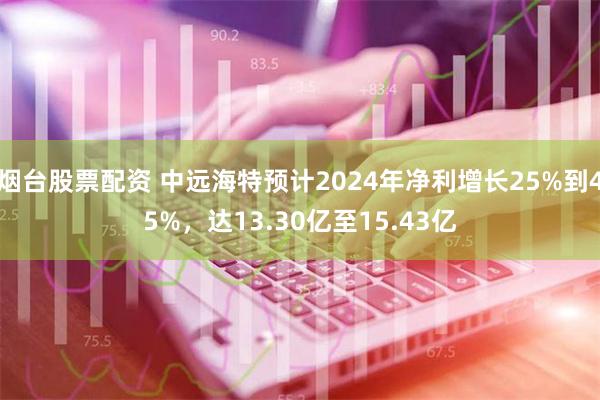 烟台股票配资 中远海特预计2024年净利增长25%到45%，达13.30亿至15.43亿