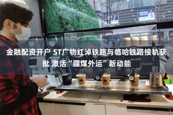 金融配资开户 ST广物红淖铁路与临哈铁路接轨获批 激活“疆煤外运”新动能