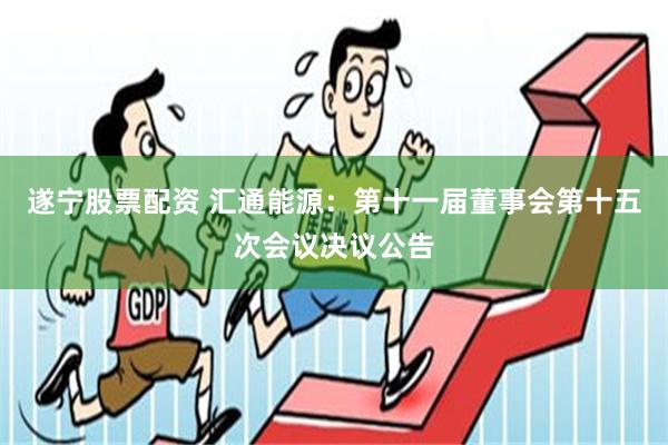 遂宁股票配资 汇通能源：第十一届董事会第十五次会议决议公告